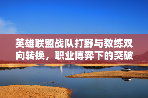 英雄联盟战队打野与教练双向转换，职业博弈下的突破路径解析
