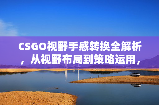 CSGO视野手感转换全解析，从视野布局到策略运用，提升实战能力的关键路径
