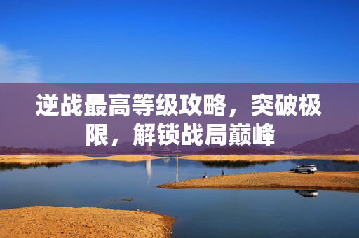 逆战最高等级攻略，突破极限，解锁战局巅峰