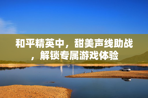 和平精英中，甜美声线助战，解锁专属游戏体验