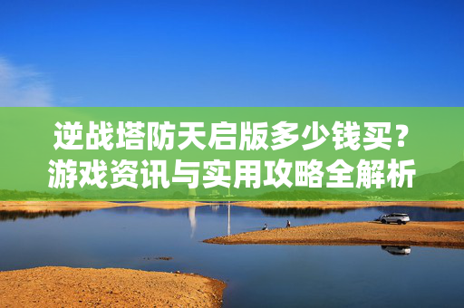 逆战塔防天启版多少钱买？游戏资讯与实用攻略全解析