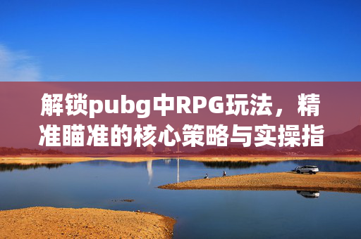 解锁pubg中RPG玩法，精准瞄准的核心策略与实操指南