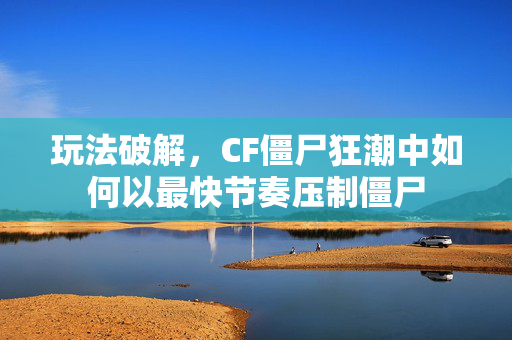 玩法破解，CF僵尸狂潮中如何以最快节奏压制僵尸