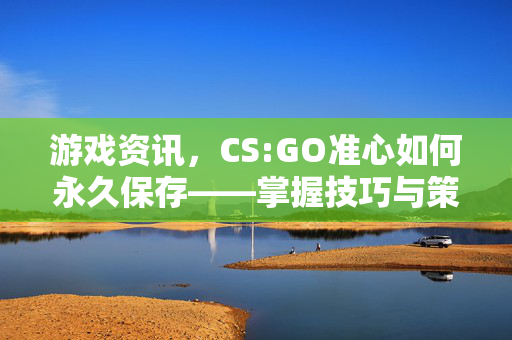 游戏资讯，CS:GO准心如何永久保存——掌握技巧与策略，让武器记录长久留存