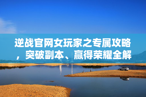 逆战官网女玩家之专属攻略，突破副本、赢得荣耀全解析
