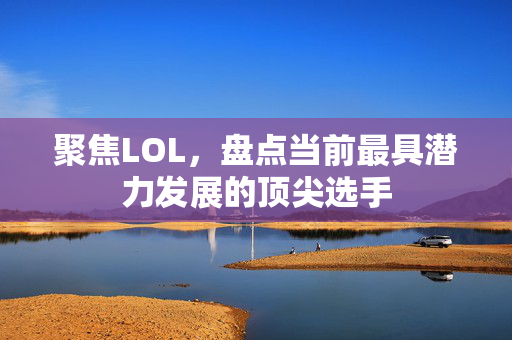 聚焦LOL，盘点当前最具潜力发展的顶尖选手