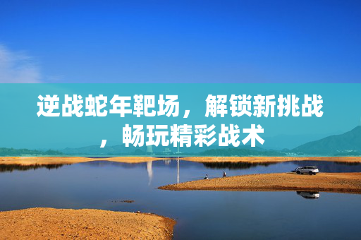 逆战蛇年靶场，解锁新挑战，畅玩精彩战术