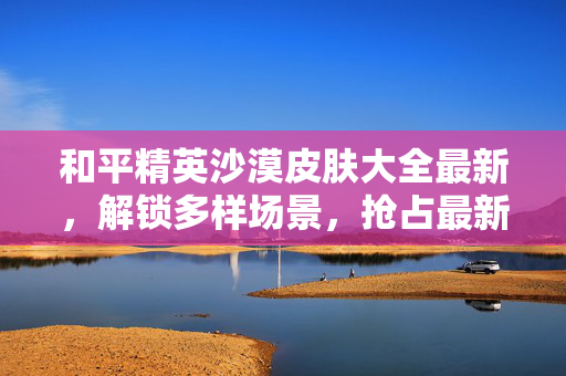 和平精英沙漠皮肤大全最新，解锁多样场景，抢占最新玩法