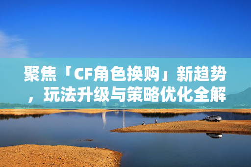 聚焦「CF角色换购」新趋势，玩法升级与策略优化全解析