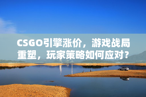 CSGO引擎涨价，游戏战局重塑，玩家策略如何应对？