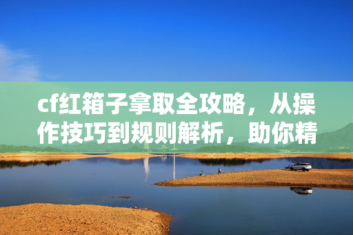 cf红箱子拿取全攻略，从操作技巧到规则解析，助你精准通关
