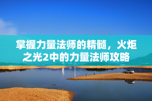 掌握力量法师的精髓，火炬之光2中的力量法师攻略