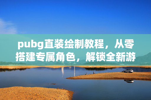 pubg直装绘制教程，从零搭建专属角色，解锁全新游戏体验