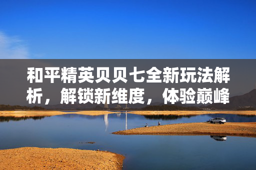 和平精英贝贝七全新玩法解析，解锁新维度，体验巅峰竞技