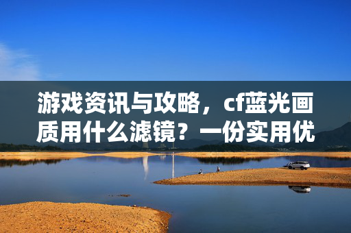 游戏资讯与攻略，cf蓝光画质用什么滤镜？一份实用优化指南