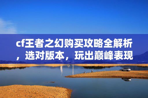 cf王者之幻购买攻略全解析，选对版本，玩出巅峰表现