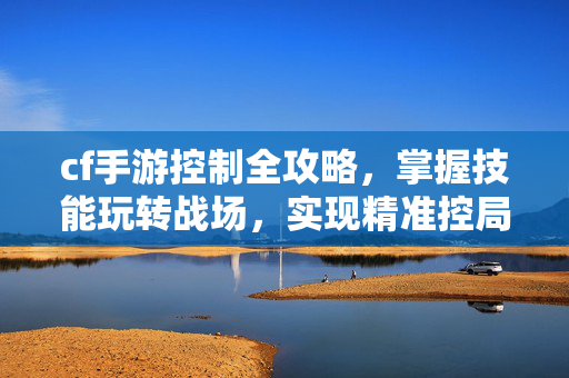 cf手游控制全攻略，掌握技能玩转战场，实现精准控局