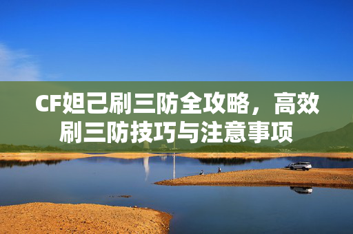 CF妲己刷三防全攻略，高效刷三防技巧与注意事项