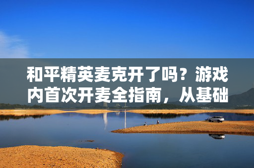 和平精英麦克开了吗？游戏内首次开麦全指南，从基础设置到实战技巧