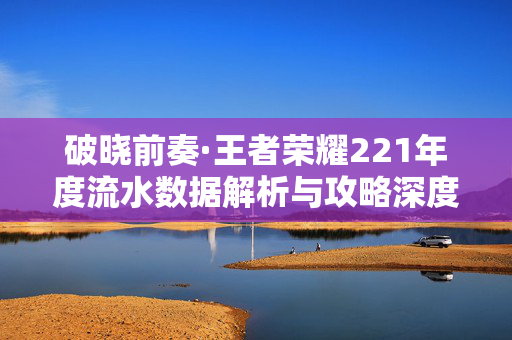 破晓前奏·王者荣耀221年度流水数据解析与攻略深度解读