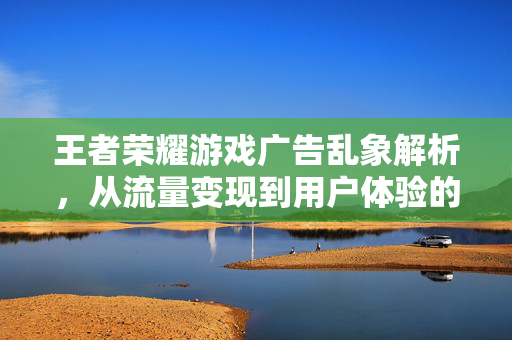 王者荣耀游戏广告乱象解析，从流量变现到用户体验的双重审视