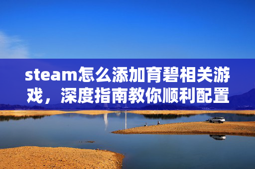 steam怎么添加育碧相关游戏，深度指南教你顺利配置育碧游戏体验