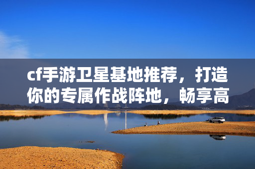 cf手游卫星基地推荐，打造你的专属作战阵地，畅享高效拓展玩法