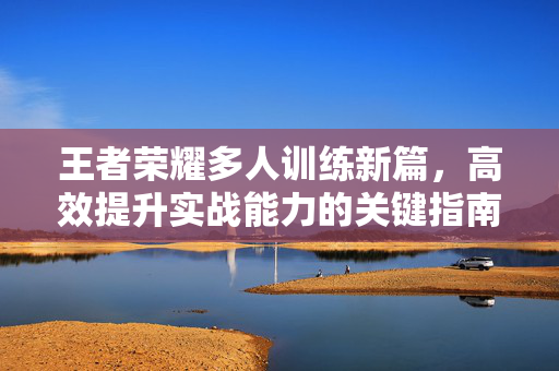 王者荣耀多人训练新篇，高效提升实战能力的关键指南