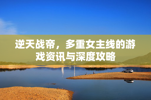 逆天战帝，多重女主线的游戏资讯与深度攻略
