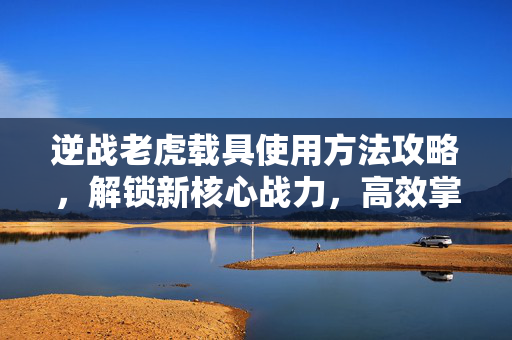 逆战老虎载具使用方法攻略，解锁新核心战力，高效掌控战场机遇