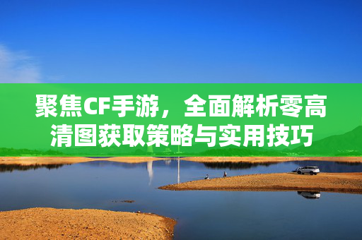 聚焦CF手游，全面解析零高清图获取策略与实用技巧