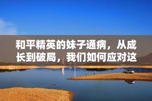 和平精英的妹子通病，从成长到破局，我们如何应对这份独特挑战