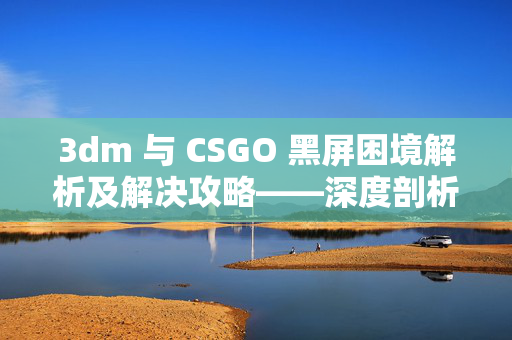 3dm 与 CSGO 黑屏困境解析及解决攻略——深度剖析影响与有效应对策略