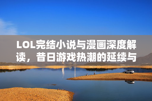 LOL完结小说与漫画深度解读，昔日游戏热潮的延续与新鲜碰撞
