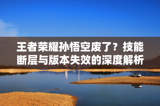 王者荣耀孙悟空废了？技能断层与版本失效的深度解析与破局指南