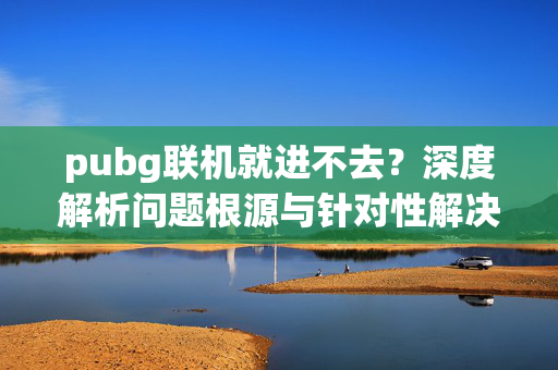 pubg联机就进不去？深度解析问题根源与针对性解决攻略