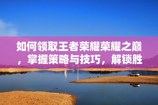 如何领取王者荣耀荣耀之巅，掌握策略与技巧，解锁胜利荣耀