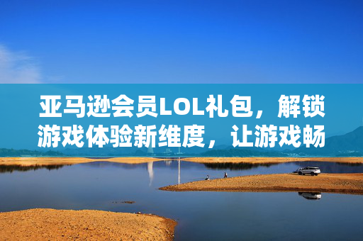 亚马逊会员LOL礼包，解锁游戏体验新维度，让游戏畅玩更高效