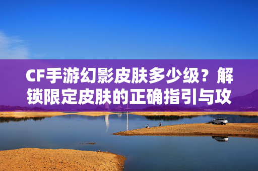 CF手游幻影皮肤多少级？解锁限定皮肤的正确指引与攻略