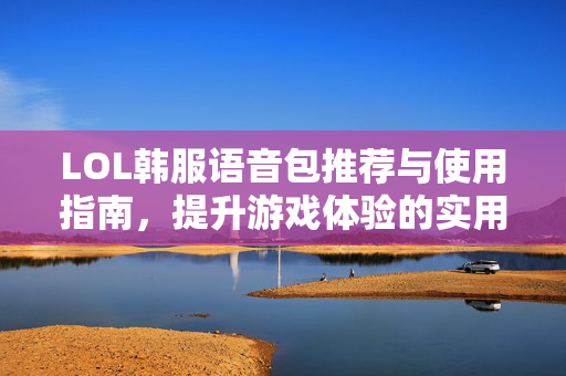 LOL韩服语音包推荐与使用指南，提升游戏体验的实用指南