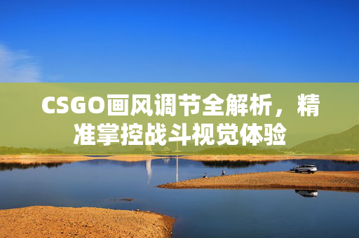 CSGO画风调节全解析，精准掌控战斗视觉体验