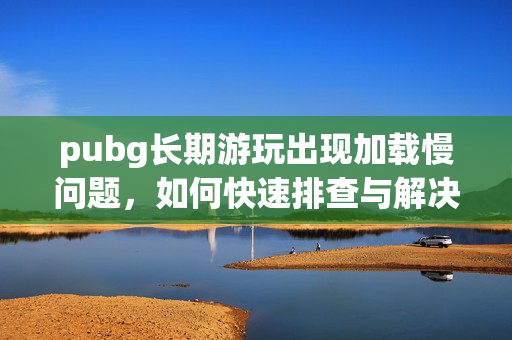 pubg长期游玩出现加载慢问题，如何快速排查与解决？
