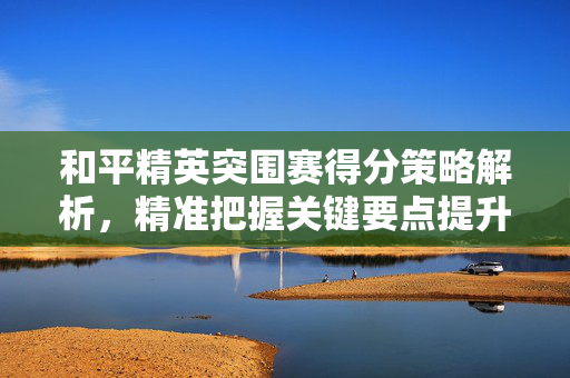 和平精英突围赛得分策略解析，精准把握关键要点提升表现