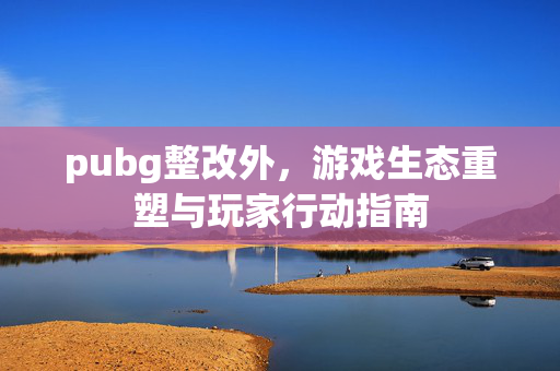 pubg整改外，游戏生态重塑与玩家行动指南