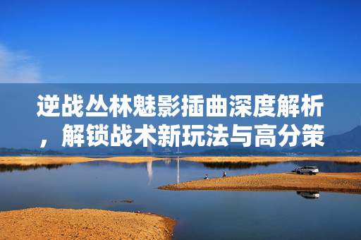 逆战丛林魅影插曲深度解析，解锁战术新玩法与高分策略指南