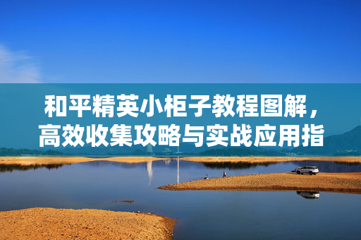 和平精英小柜子教程图解，高效收集攻略与实战应用指南