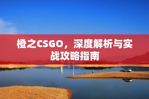 橙之CSGO，深度解析与实战攻略指南