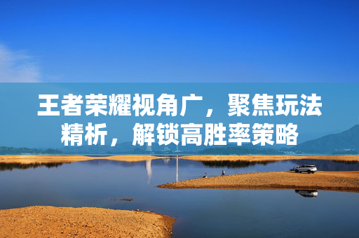 王者荣耀视角广，聚焦玩法精析，解锁高胜率策略