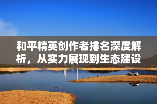 和平精英创作者排名深度解析，从实力展现到生态建设的关键趋势