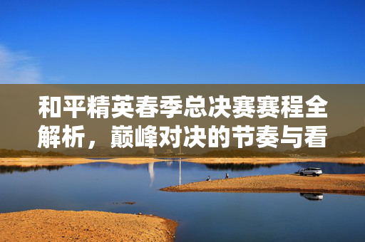 和平精英春季总决赛赛程全解析，巅峰对决的节奏与看点一览